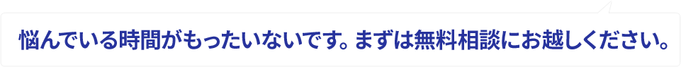 悩んでいる時間がもったいないです。まずは無料相談にお越しください。
