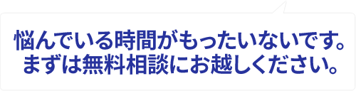 悩んでいる時間がもったいないです。まずは無料相談にお越しください。